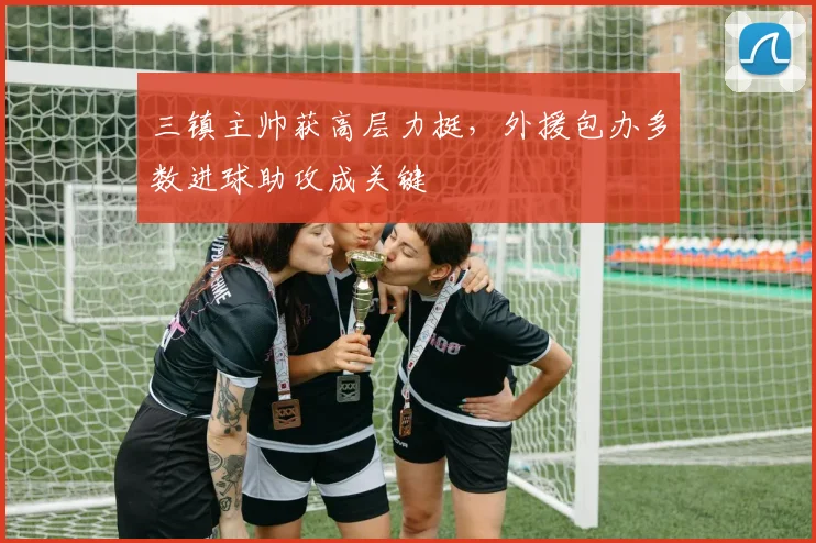 三镇主帅获高层力挺，外援包办多数进球助攻成关键
