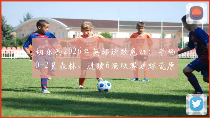 切尔西2026年英超连败危机：半场0-2负森林，连续6场联赛进球荒原因分析与展望
