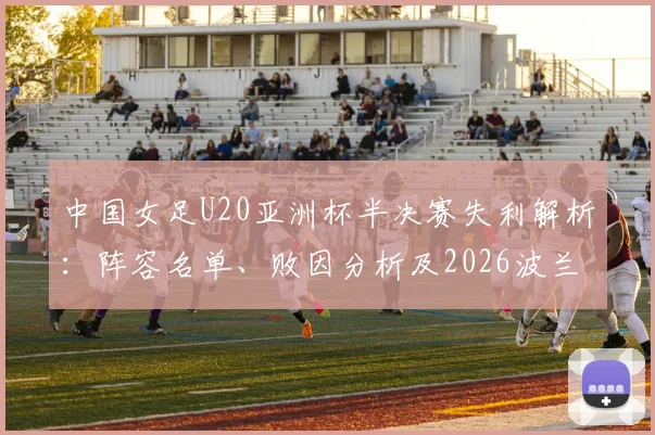 中国女足U20亚洲杯半决赛失利解析：阵容名单、败因分析及2026波兰世界杯前景展望