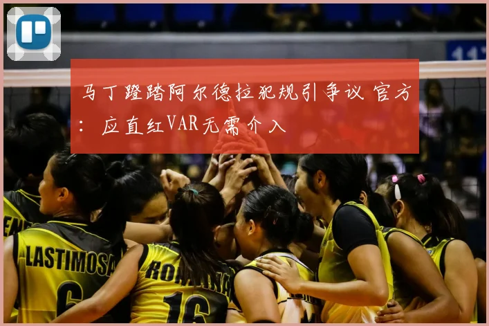 马丁蹬踏阿尔德拉犯规引争议 官方：应直红VAR无需介入