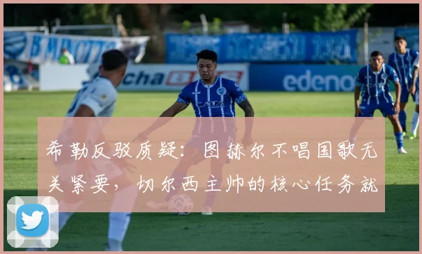 希勒反驳质疑:图赫尔不唱国歌无关紧要,切尔西主帅的核心任务就是带队赢球