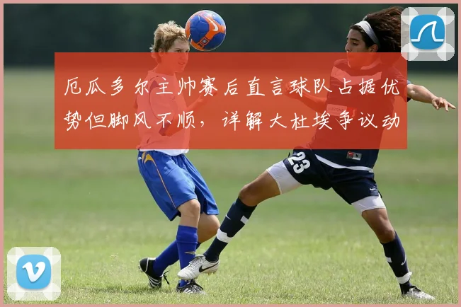 厄瓜多尔主帅赛后直言球队占据优势但脚风不顺，详解大杜埃争议动作是否该吃红牌，附2026世界杯预选赛关键战解析