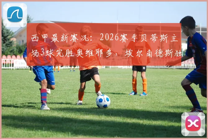 西甲最新赛况：2026赛季贝蒂斯主场3球完胜奥维耶多，埃尔南德斯独中两元，安东尼关键助攻