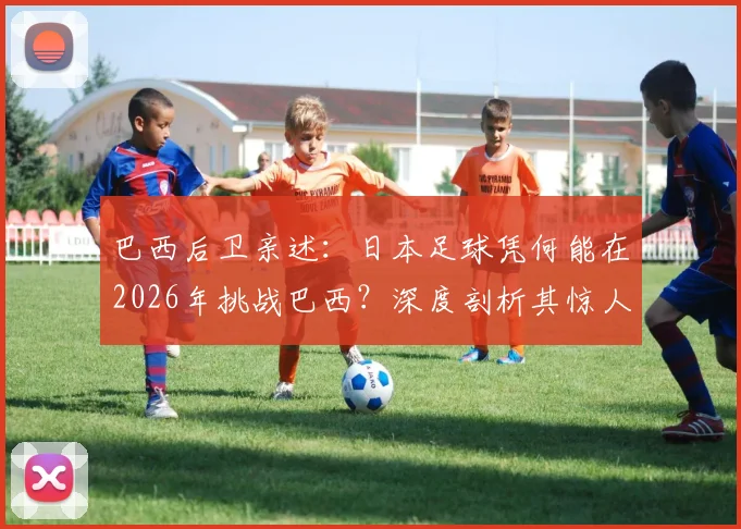 巴西后卫亲述：日本足球凭何能在2026年挑战巴西？深度剖析其惊人进步原因
