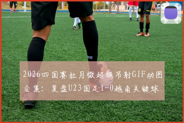 2026四国赛杜月徵超级吊射GIF动图合集：复盘U23国足1-0越南关键球，附球员资料及赛程前瞻