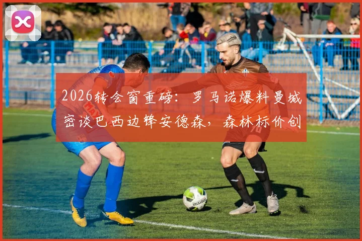 2026转会窗重磅：罗马诺爆料曼城密谈巴西边锋安德森，森林标价创队史纪录，转会费成焦点