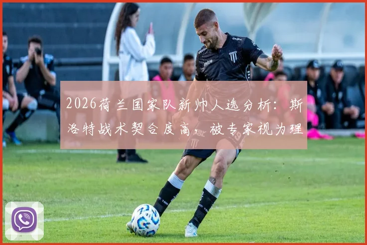 2026荷兰国家队新帅人选分析：斯洛特战术契合度高，被专家视为理想候选人