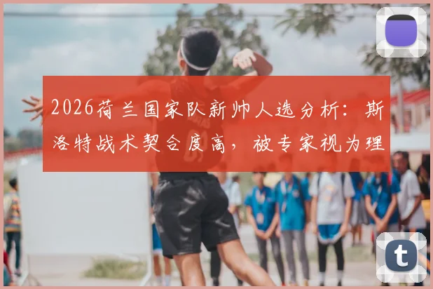 2026荷兰国家队新帅人选分析:斯洛特战术契合度高,被专家视为理想候选人