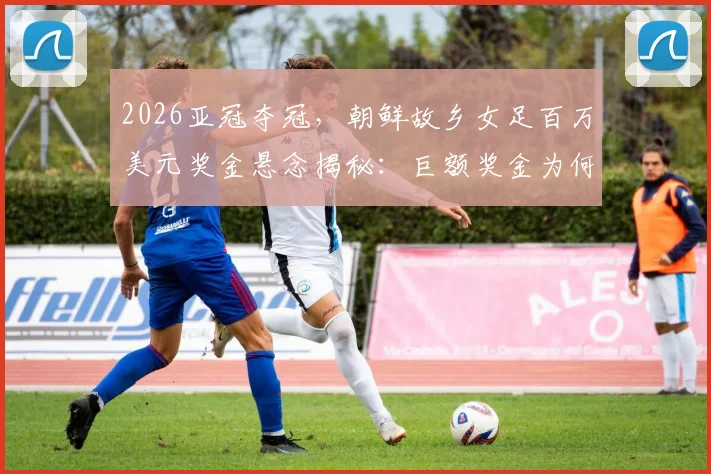 2026亚冠夺冠，朝鲜故乡女足百万美元奖金悬念揭秘：巨额奖金为何无法带走？