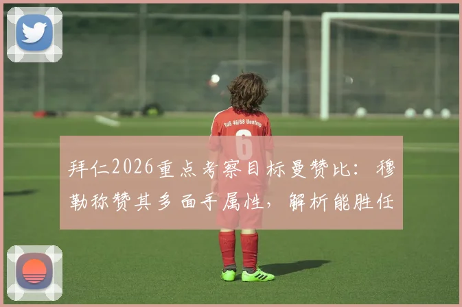 拜仁2026重点考察目标曼赞比：穆勒称赞其多面手属性，解析能胜任的多个位置与技术特点