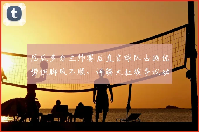 厄瓜多尔主帅赛后直言球队占据优势但脚风不顺，详解大杜埃争议动作是否该吃红牌，附2026世界杯预选赛关键战解析