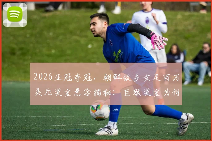 2026亚冠夺冠，朝鲜故乡女足百万美元奖金悬念揭秘：巨额奖金为何无法带走？