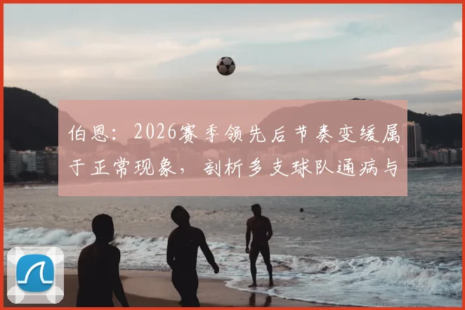 伯恩：2026赛季领先后节奏变缓属于正常现象，剖析多支球队通病与心理因素