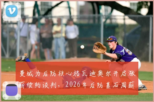 曼城为后防核心格瓦迪奥尔开启涨薪续约谈判，2026年后防基石周薪或将大幅提升